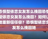 恐惧型依恋女友怎么挽回恐惧型依恋女友怎么挽回？如何让她重新信任你？恐惧型依恋女友怎么挽回她