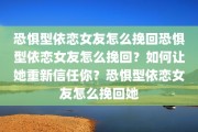 恐惧型依恋女友怎么挽回恐惧型依恋女友怎么挽回？如何让她重新信任你？恐惧型依恋女友怎么挽回她