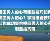 挽回男人的心有哪些技巧如何挽回男人的心？掌握这些技巧让你成功复合挽回男人的心有哪些技巧呢