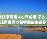 最让摩羯男人心软的话 怎么说让摩羯男心甘情愿的来看你 