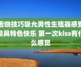 舌吻技巧吸允男性生殖器感受极具特色快乐 第一次kiss有什么感觉