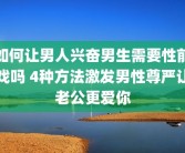 如何让男人兴奋男生需要性前戏吗 4种方法激发男性尊严让老公更爱你