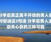 分手后真正离不开你的男人会对你说这3句话 分手后男人主动关心你的三种可能