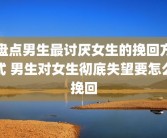 盘点男生最讨厌女生的挽回方式 男生对女生彻底失望要怎么挽回