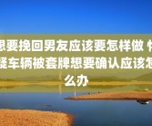 想要挽回男友应该要怎样做 怀疑车辆被套牌想要确认应该怎么办