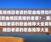 离婚挽回老婆的歌曲推荐如何用歌曲挽回离婚的老婆？- 离婚挽回老婆的歌曲推荐大全离婚挽回老婆的歌曲推荐大全