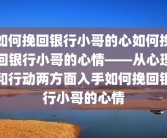 如何挽回银行小哥的心如何挽回银行小哥的心情——从心理和行动两方面入手如何挽回银行小哥的心情