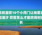 怎样潮吹10个小窍门让她爱液如潮汐 吹管怎么才能吹得时间长