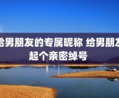 给男朋友的专属昵称 给男朋友起个亲密绰号 