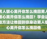 男人狠心离开你怎么挽回男人狠心离开你怎么挽回？学会这些方法让他回到你身边男人狠心离开你怎么挽回他
