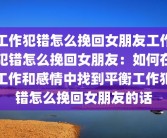 工作犯错怎么挽回女朋友工作犯错怎么挽回女朋友：如何在工作和感情中找到平衡工作犯错怎么挽回女朋友的话