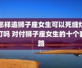怎样追狮子座女生可以死缠烂打吗 对付狮子座女生的十个套路