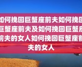 如何挽回巨蟹座前夫如何挽回巨蟹座前夫及如何挽回巨蟹座前夫的女人如何挽回巨蟹座前夫的女人
