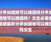 分手纠缠她可以挽回吗分手纠缠她可以挽回吗？女生必看的情感解析分手纠缠她可以挽回吗女生