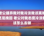 老公嫌弃我对我冷淡我该离婚还是挽回 老公对我态度冷淡我该怎么去做