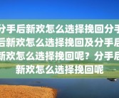 分手后新欢怎么选择挽回分手后新欢怎么选择挽回及分手后新欢怎么选择挽回呢？分手后新欢怎么选择挽回呢