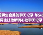 撩男生套路的聊天记录 怎么撩男生让他瞬间心动聊天记录 