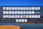 罗源复婚情感挽回咨询费用罗源复婚情感挽回咨询费用——如何选择适合自己的婚姻挽回咨询服务