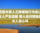 恋爱中男人三种暧昧行为会让女人产生误解 男人会对暧昧的女人动心吗