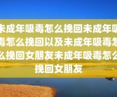 未成年吸毒怎么挽回未成年吸毒怎么挽回以及未成年吸毒怎么挽回女朋友未成年吸毒怎么挽回女朋友